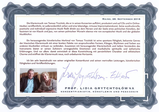 Die Klaviermusik von Tomasz Trzciński, die er in seinen Konzerten aufführt, produziert und auf CDs und in Online-Medien veröffentlicht, ist außerordentlich selten und eine lebendige, virtuose Improvisationskunst. Seine ausdrucksvolle, poetische und individuell expressive Musik fließt direkt aus dem Herzen und der Seele eines polnischen Künstlers, der fasziniert ist von Klassik und Jazz, von seinen polnischen Wurzeln ebenso wie von europäischer Musik und der globalen Musikkultur. Ein herausragendes künstlerisches Merkmal von Tomasz Trzciński ist seine spontane Fähigkeit, bekannte Genres der klassischen Klaviermusik mit einer breiten Palette von anspruchsvollen Formen, Klängen, Rhythmen und Farben aus anderen Musikstilen wirksam zu verbinden. Zusammen mit herausragender Klaviertechnik und tiefem Verständnis des Instruments bietet er seinen Zuhörern unvergessliche Emotionen und musikalische spirituelle und ästhetische Erfahrungen. Und vor allem: damit entwickelt er diese Kunstrichtung mit persönlichem Charakter und stilistischem Charme und eröffnet der Klaviermusik neue, noch unbekannte Horizonte. Ich bin sehr beeindruckt von seiner originellen Konzertkunst und seinen wertvollen Leistungen, künstlerischen Fähigkeiten und Veröffentlichungen.