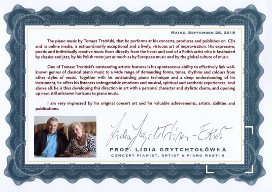 The piano music by Tomasz Trzciński, that he performs at his concerts, produces and publishes on CDs and in online media, is extraordinarily exceptional and a lively, virtuous art of improvisation. His expressive, poetic and individually creative music flows directly from the heart and soul of a Polish artist who is fascinated by classics and jazz, by his Polish roots just as much as by European music and by the global culture of music.    One of Tomasz Trzciński's outstanding artistic features is his spontaneous ability to effectively link well-known genres of classical piano music to a wide range of demanding forms, tunes, rhythms and colours from other styles of music. Together with his outstanding piano technique and a deep understanding of his instrument, he offers his listeners unforgettable emotions and musical, spiritual and aesthetic experiences. And above all: he is thus developing this direction in art with a personal character and stylistic charm, and opening up new, still unknown horizons to piano music.   I am very impressed by his original concert art and his valuable achievements, artistic abilities and publications.